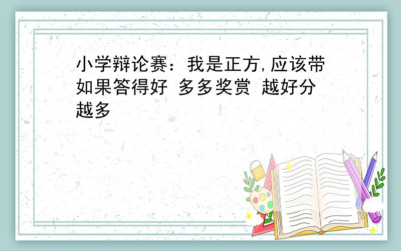 小学辩论赛：我是正方,应该带如果答得好 多多奖赏 越好分越多