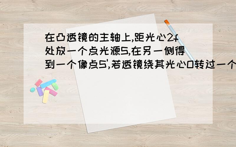 在凸透镜的主轴上,距光心2f处放一个点光源S,在另一侧得到一个像点S',若透镜绕其光心O转过一个不太大的角度α,则像点的位置将?答案是在原来的主轴上,但远离光心.WHY?