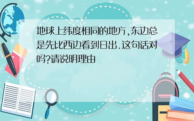 地球上纬度相同的地方,东边总是先比西边看到日出.这句话对吗?请说明理由