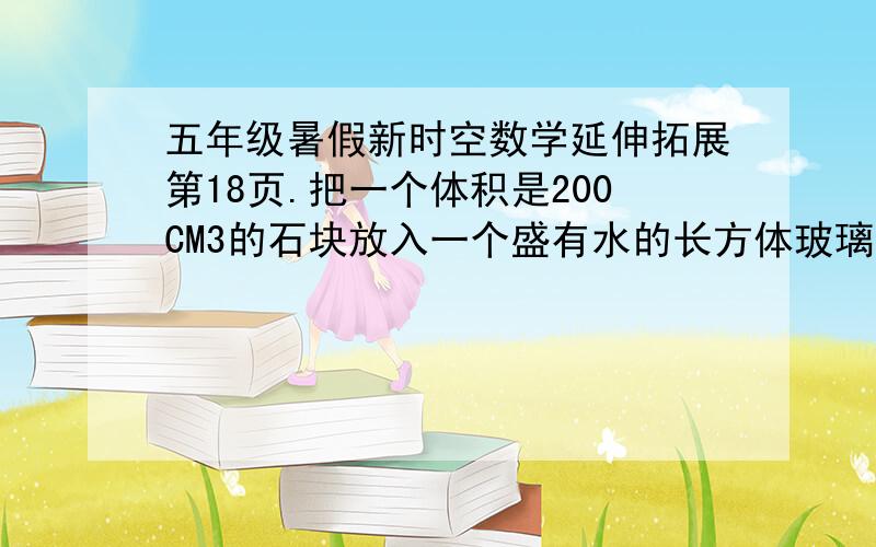 五年级暑假新时空数学延伸拓展第18页.把一个体积是200CM3的石块放入一个盛有水的长方体玻璃容器中,水面高度由20CM上升到30CM.这个玻璃容器的底面积是多少?