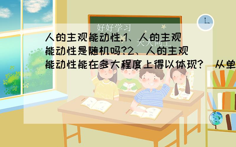 人的主观能动性.1、人的主观能动性是随机吗?2、人的主观能动性能在多大程度上得以体现?(从单个人改变自身角度来说)如改变一个人性格、习惯、行为、学识等.(也就是说人能多大程度不受