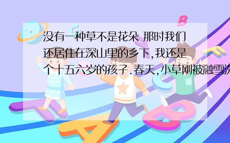 没有一种草不是花朵 那时我们还居住在深山里的乡下,我还是个十五六岁的孩子.春天,小草刚被融雪洗出它们嫩嫩的芽尖时,学校准备组织我们搭车到百里外的县城去参加作文竞赛.我们一听,又