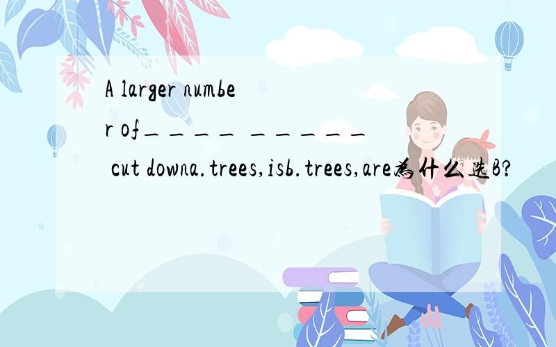 A larger number of____ _____ cut downa.trees,isb.trees,are为什么选B?