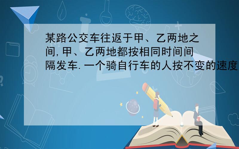 某路公交车往返于甲、乙两地之间,甲、乙两地都按相同时间间隔发车.一个骑自行车的人按不变的速度向前行驶,每隔15分钟有一辆公共汽车从背后开过,每隔10分钟有一辆车迎面驶来.问该路公