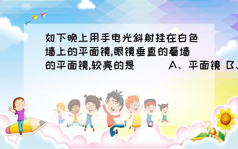 如下晚上用手电光斜射挂在白色墙上的平面镜,眼镜垂直的看墙的平面镜,较亮的是（ ） A、平面镜 B、白色墙C一样亮 D全黑（请说明为什么）