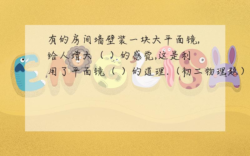 有的房间墙壁装一块大平面镜,给人增大（ ）的感觉,这是利用了平面镜（ ）的道理.（初二物理题）