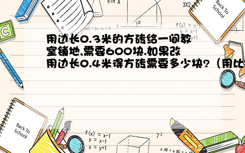 用边长0.3米的方砖给一间教室铺地,需要600块.如果改用边长0.4米得方砖需要多少块?（用比例解）我算式会,