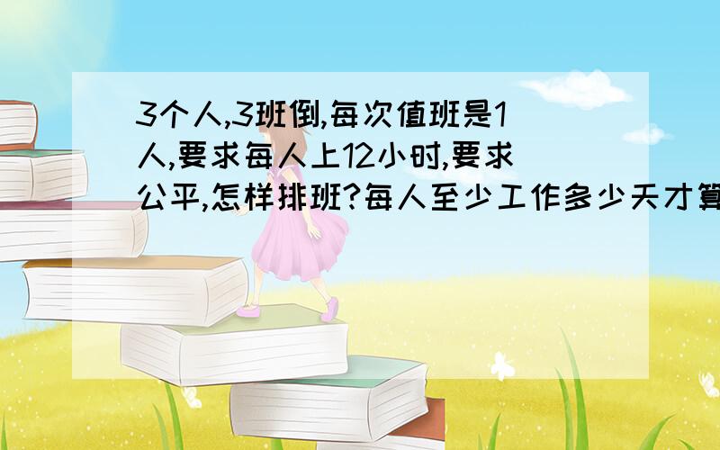 3个人,3班倒,每次值班是1人,要求每人上12小时,要求公平,怎样排班?每人至少工作多少天才算全勤?请高手帮做个值班表,要有公平的休息时间,节假日不休息需要高人给做个值班表