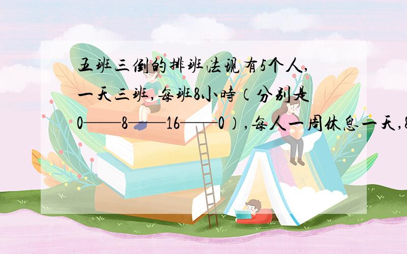 五班三倒的排班法现有5个人,一天三班,每班8小时（分别是0——8——16——0）,每人一周休息一天,8——16的班可多派人,求排班法?