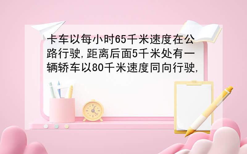 卡车以每小时65千米速度在公路行驶,距离后面5千米处有一辆轿车以80千米速度同向行驶,