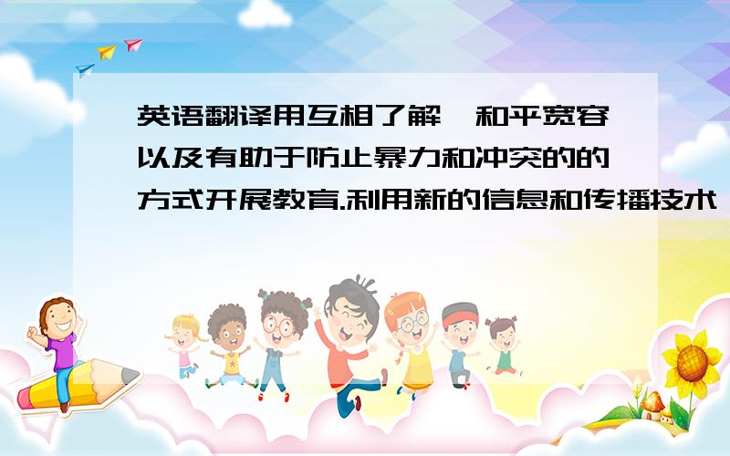 英语翻译用互相了解,和平宽容以及有助于防止暴力和冲突的的方式开展教育.利用新的信息和传播技术,提高人们对教育的重视程度,提高受教育的积极性,促进全民教育目标的实现.建立起一套