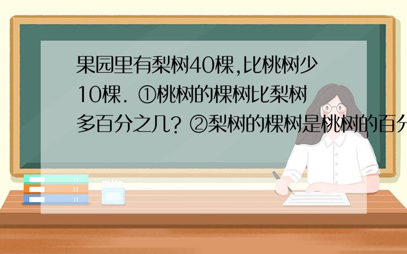 果园里有梨树40棵,比桃树少10棵. ①桃树的棵树比梨树多百分之几? ②梨树的棵树是桃树的百分之几?