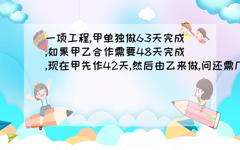 一项工程,甲单独做63天完成,如果甲乙合作需要48天完成,现在甲先作42天,然后由乙来做,问还需几天?