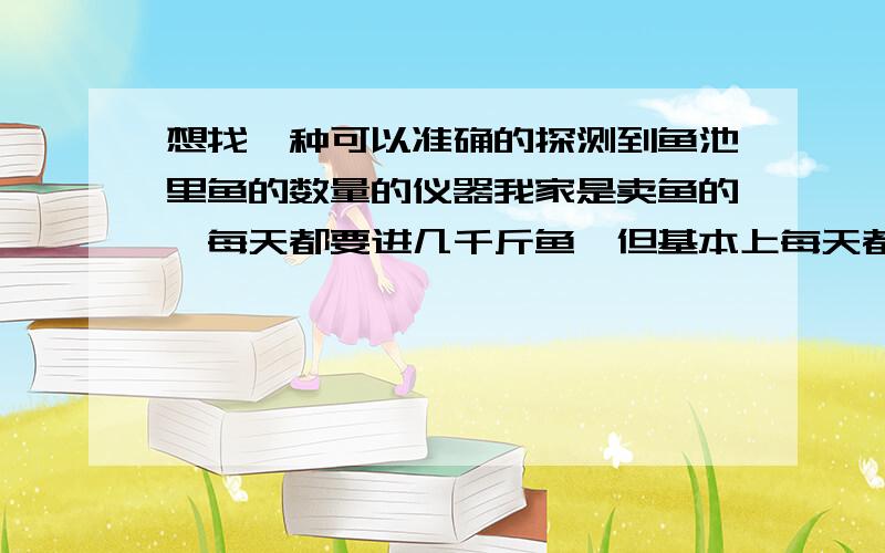 想找一种可以准确的探测到鱼池里鱼的数量的仪器我家是卖鱼的,每天都要进几千斤鱼,但基本上每天都卖不完,所以池子里每天都会有剩鱼,我想找一种东西可以探测出鱼池里鱼的数量