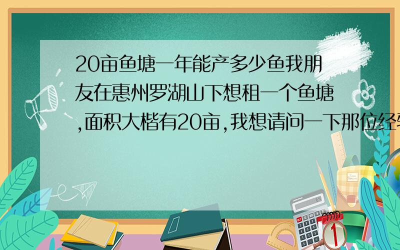 20亩鱼塘一年能产多少鱼我朋友在惠州罗湖山下想租一个鱼塘,面积大楷有20亩,我想请问一下那位经验者帮我算一下,一年能产多少鱼,根据现在的市场,可以得到多少利润?深表感谢!