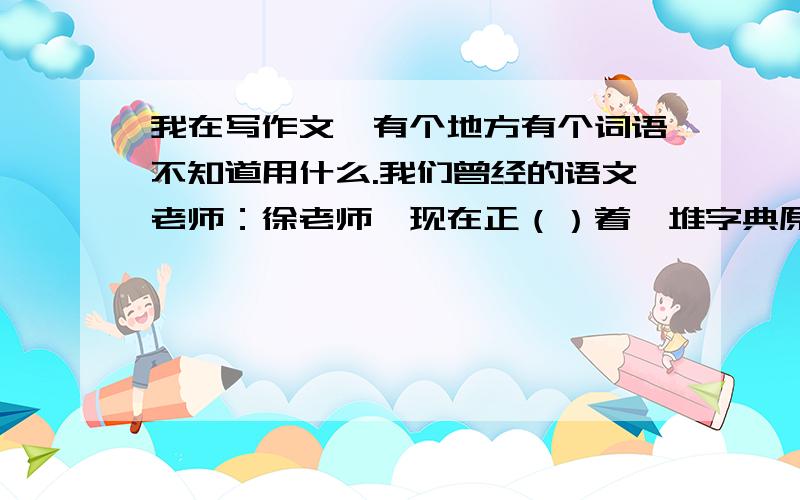 我在写作文,有个地方有个词语不知道用什么.我们曾经的语文老师：徐老师,现在正（）着一堆字典原来想写端,当时觉得用个更好的词,