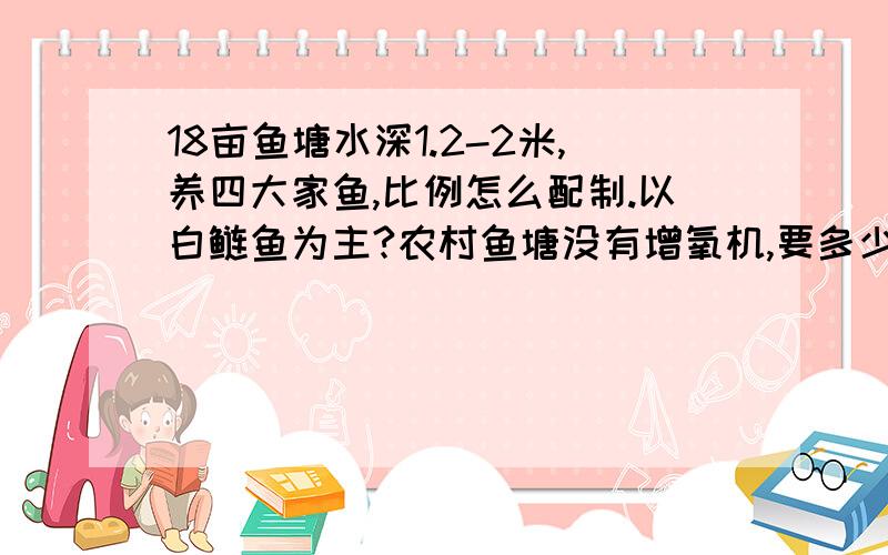 18亩鱼塘水深1.2-2米,养四大家鱼,比例怎么配制.以白鲢鱼为主?农村鱼塘没有增氧机,要多少成本按一年计算