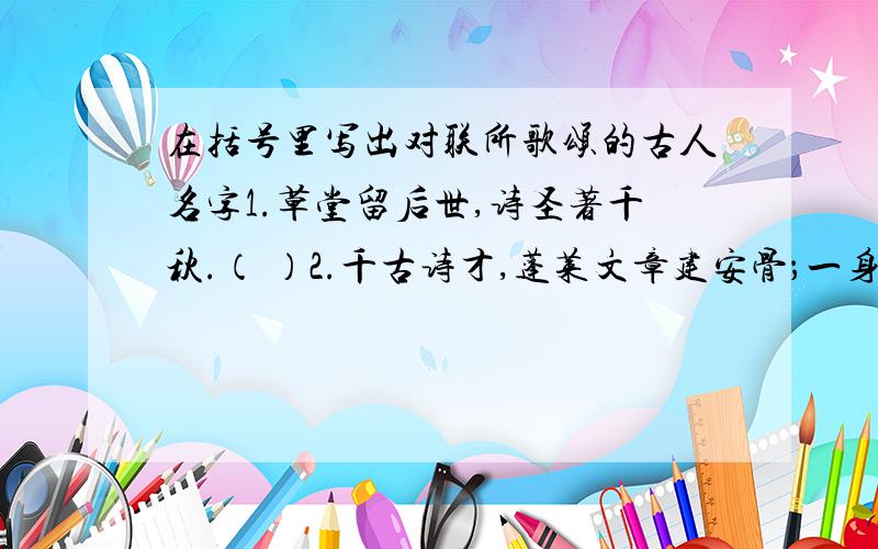 在括号里写出对联所歌颂的古人名字1.草堂留后世,诗圣著千秋.（ ）2.千古诗才,蓬莱文章建安骨；一身傲骨,青莲居士谪仙人.（ ）3.犹留正气参天地,永剩丹心照古今.（ ）4.一代君权痛蚕室,千