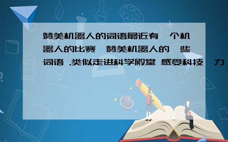 赞美机器人的词语最近有一个机器人的比赛,赞美机器人的一些词语 .类似走进科学殿堂 感受科技魅力 这样的语句,有直接赞美机器人的最好,