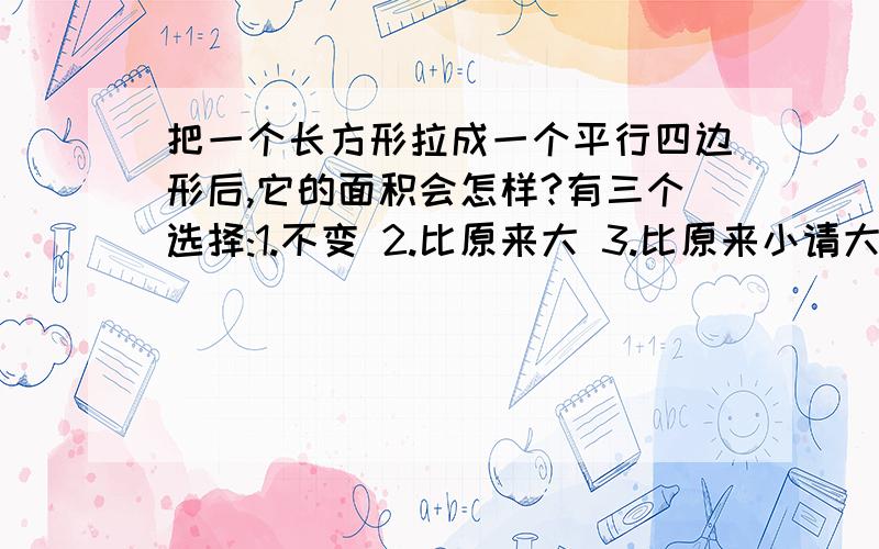 把一个长方形拉成一个平行四边形后,它的面积会怎样?有三个选择:1.不变 2.比原来大 3.比原来小请大家回答时讲明理由拉~