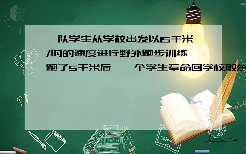 一队学生从学校出发以15千米/时的速度进行野外跑步训练,跑了5千米后,一个学生奉命回学校取东西（取东西的时间不计）,去了东西后立即骑自行车以30千米/是的速度追赶队伍,求追上队伍时