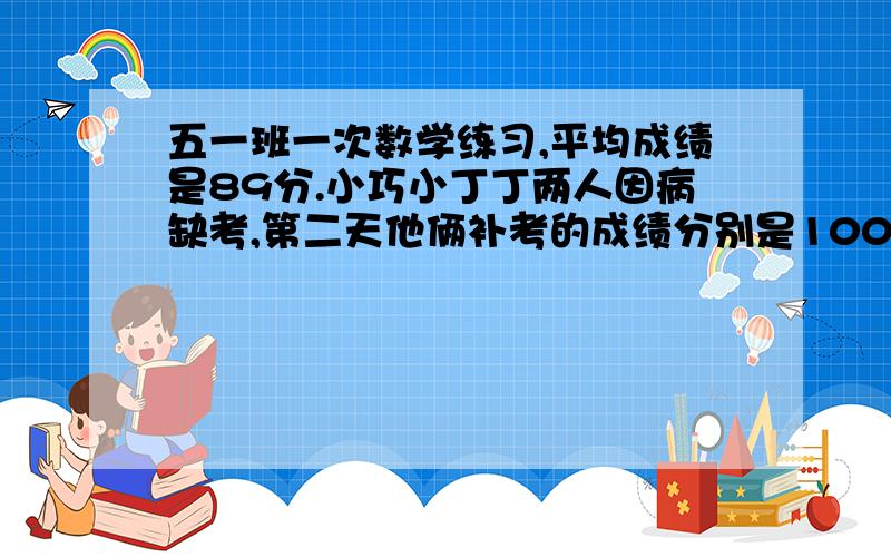 五一班一次数学练习,平均成绩是89分.小巧小丁丁两人因病缺考,第二天他俩补考的成绩分别是100分和93分.如 果加上他俩的成绩后.这次考试的平均成绩就是89.五一班共有多少人?