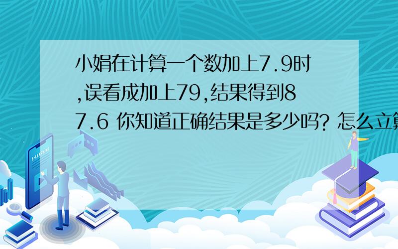 小娟在计算一个数加上7.9时,误看成加上79,结果得到87.6 你知道正确结果是多少吗? 怎么立算式.