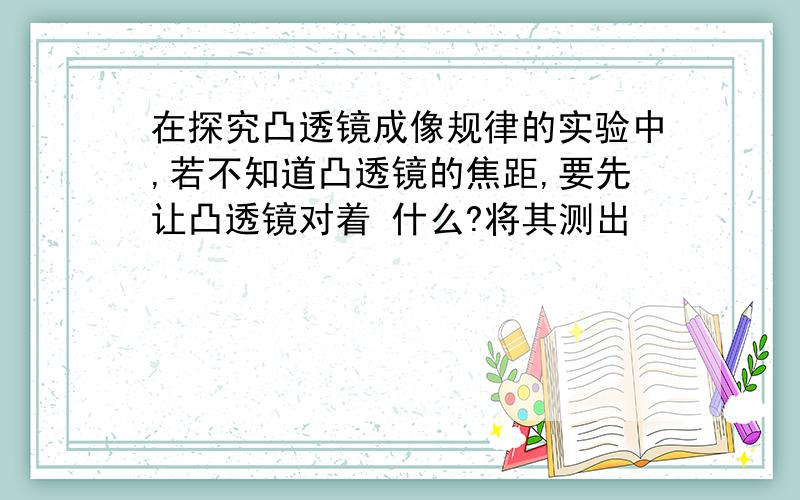 在探究凸透镜成像规律的实验中,若不知道凸透镜的焦距,要先让凸透镜对着 什么?将其测出