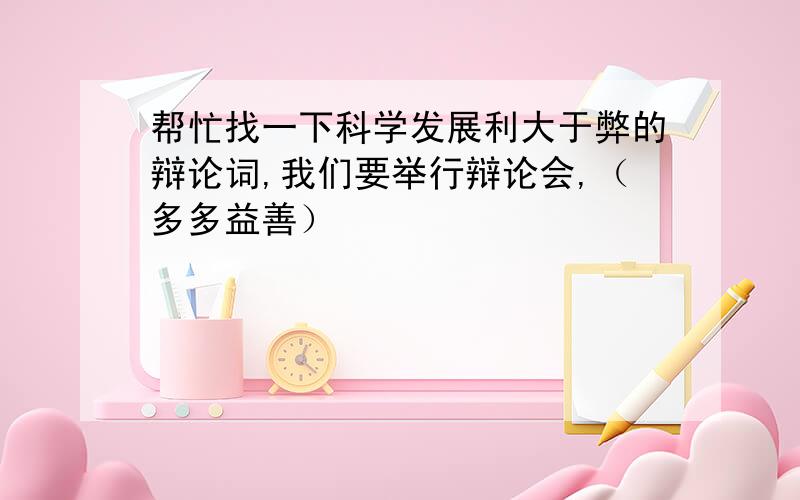 帮忙找一下科学发展利大于弊的辩论词,我们要举行辩论会,（多多益善）