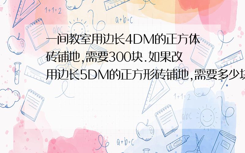 一间教室用边长4DM的正方体砖铺地,需要300块.如果改用边长5DM的正方形砖铺地,需要多少块