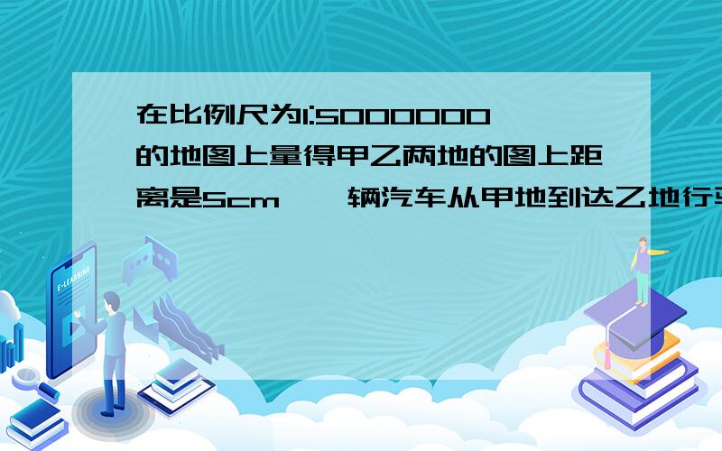 在比例尺为1:5000000的地图上量得甲乙两地的图上距离是5cm,一辆汽车从甲地到达乙地行驶了8h这车平均行?km