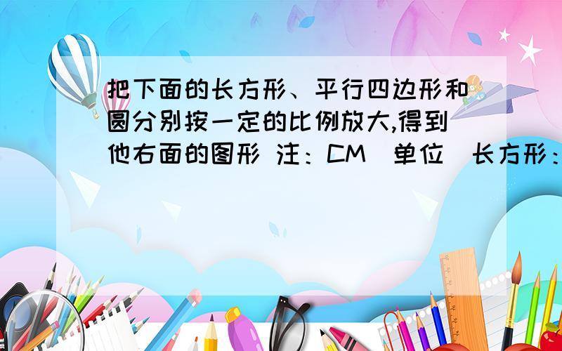 把下面的长方形、平行四边形和圆分别按一定的比例放大,得到他右面的图形 注：CM（单位）长方形：长；2,宽；1.5 放大后：长；3,宽；2.25平行四边：长；3,高；2 放大后：长；6,高；4圆：半