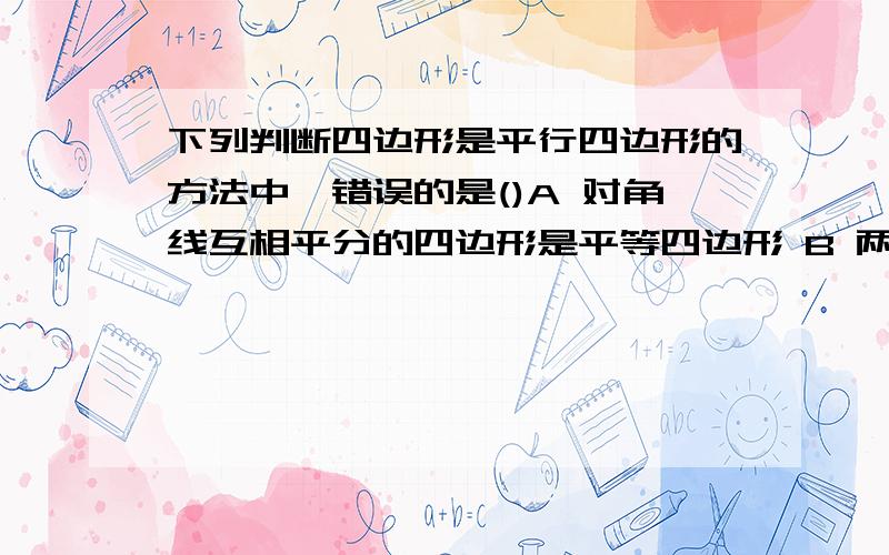 下列判断四边形是平行四边形的方法中,错误的是()A 对角线互相平分的四边形是平等四边形 B 两组对角分别相不用你们答了,刚刚问这道题了,问重了