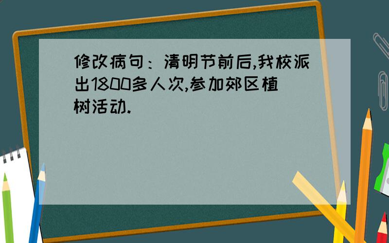 修改病句：清明节前后,我校派出1800多人次,参加郊区植树活动.