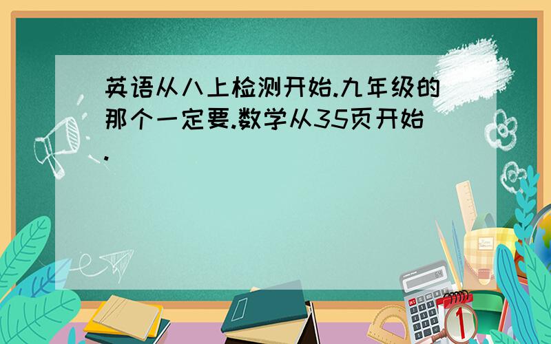 英语从八上检测开始.九年级的那个一定要.数学从35页开始.