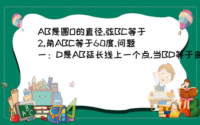 AB是圆O的直径,弦BC等于2,角ABC等于60度.问题一：D是AB延长线上一个点.当BD等于多少时,CD与圆O相切.问题二：若动点E以2厘米每秒的速度从A点出发沿着AB方向运动,同时动点F以1厘米每秒的速度从B