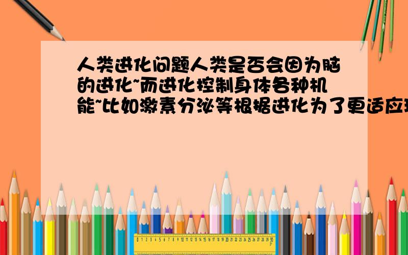 人类进化问题人类是否会因为脑的进化~而进化控制身体各种机能~比如激素分泌等根据进化为了更适应环境的根本原则~由脑直接控制有利于更好适应环境~比如人在恶劣环境中~如果能使自己