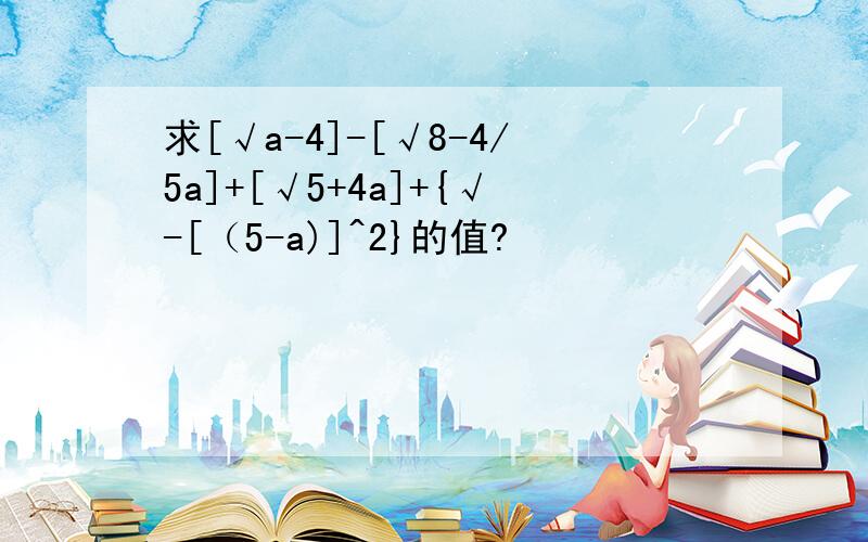 求[√a-4]-[√8-4/5a]+[√5+4a]+{√-[（5-a)]^2}的值?