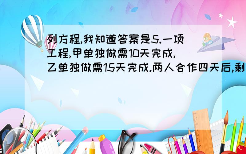 列方程,我知道答案是5.一项工程,甲单独做需10天完成,乙单独做需15天完成.两人合作四天后,剩下部分由乙单独做,还需要几天才能完成