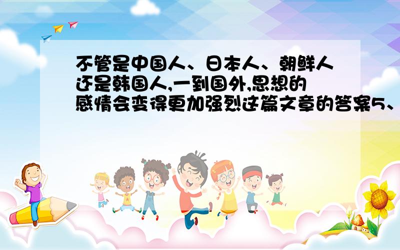 不管是中国人、日本人、朝鲜人还是韩国人,一到国外,思想的感情会变得更加强烈这篇文章的答案5、在第三自然段的横线上写出合适的词语