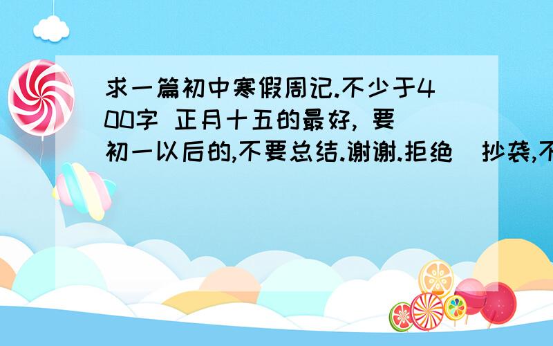 求一篇初中寒假周记.不少于400字 正月十五的最好, 要初一以后的,不要总结.谢谢.拒绝  抄袭,不要  复制粘贴!             好的提高悬赏.