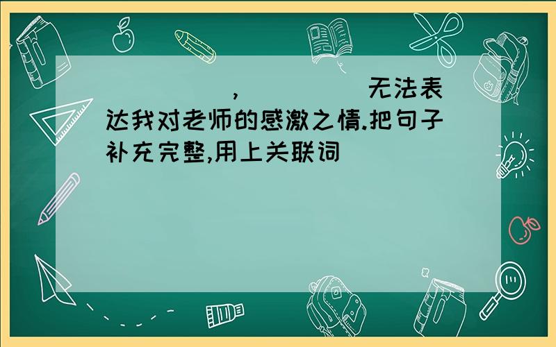 _____,_____无法表达我对老师的感激之情.把句子补充完整,用上关联词