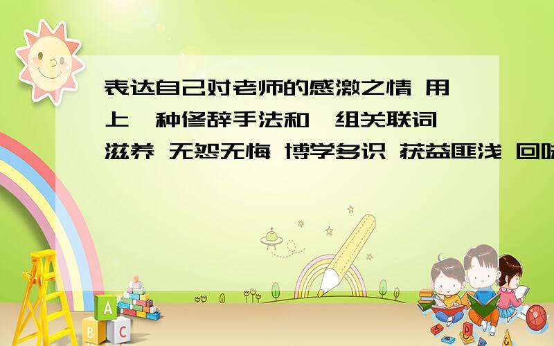 表达自己对老师的感激之情 用上一种修辞手法和一组关联词 滋养 无怨无悔 博学多识 获益匪浅 回味无穷