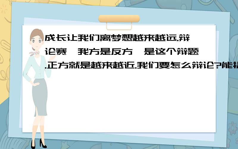 成长让我们离梦想越来越远.辩论赛,我方是反方,是这个辩题.正方就是越来越近.我们要怎么辩论?能提供点例子,给个大体思路就好了.