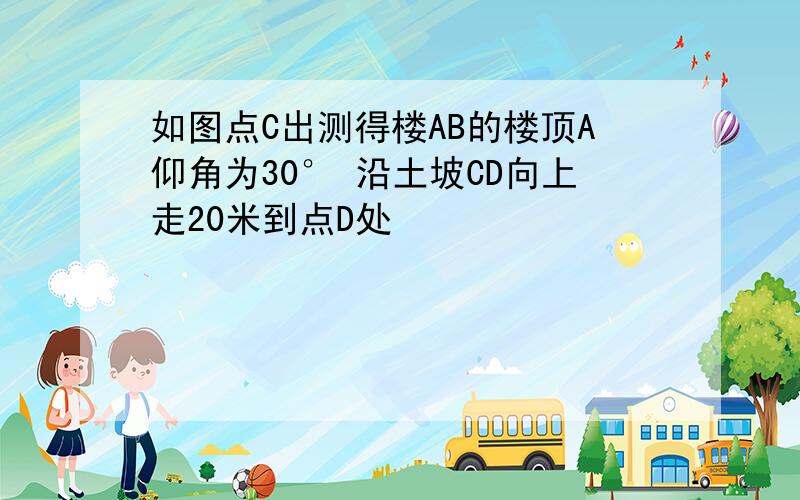 如图点C出测得楼AB的楼顶A仰角为30° 沿土坡CD向上走20米到点D处