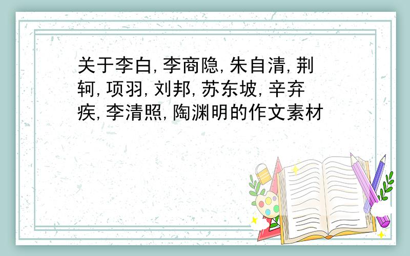 关于李白,李商隐,朱自清,荆轲,项羽,刘邦,苏东坡,辛弃疾,李清照,陶渊明的作文素材