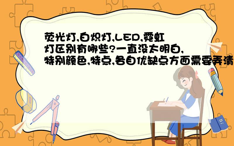 荧光灯,白炽灯,LED,霓虹灯区别有哪些?一直没太明白,特别颜色,特点,各自优缺点方面需要弄清楚,有谁知道呀,