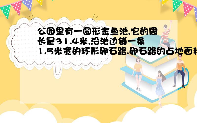 公园里有一圆形金鱼池,它的周长是31.4米,沿池边铺一条1.5米宽的环形卵石路.卵石路的占地面积?