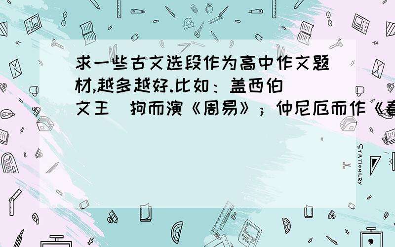 求一些古文选段作为高中作文题材,越多越好.比如：盖西伯（文王）拘而演《周易》；仲尼厄而作《春秋》；屈原放逐，乃赋《离骚》；左丘失明，厥有《国语》；孙子膑脚，《兵法》修列