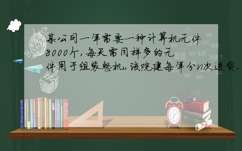 某公司一年需要一种计算机元件8000个,每天需同样多的元件用于组装整机,该院建每年分n次进货,每次购买元件的数量均为x,购一次货需手续费500 元.已购进而未使用的元件要付库存费,假设平均